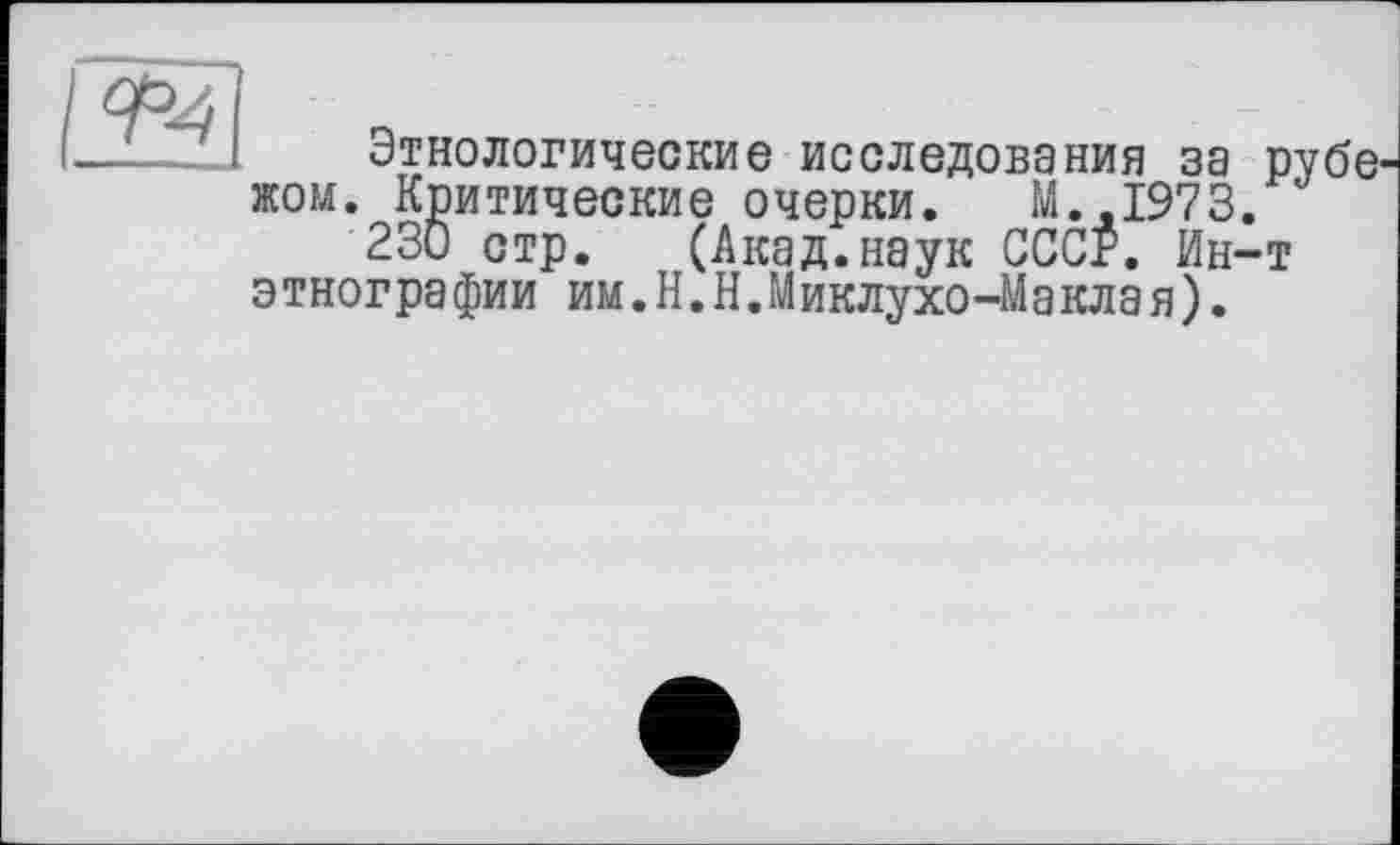 ﻿
Этнологические исследования за рубе^ жом. Критические очерки. М.,1973.
230 стр. (Акад.наук СССР. Ин-т этнографии им.Н.Н.Миклухо-Макла я).